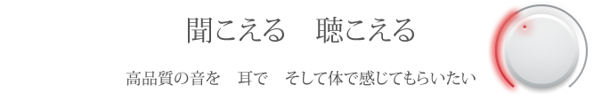 聞こえる 聴こえる 高品質の音を 耳で そして体で感じてもらいたい